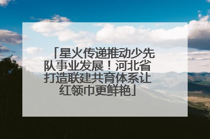 星火传递推动少先队事业发展！河北省打造联建共育体系让红领巾更鲜艳