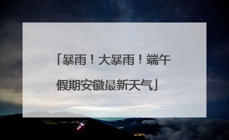 暴雨！大暴雨！端午假期安徽最新天气