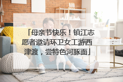 母亲节快乐！镇江志愿者邀请环卫女工游西津渡，尝特色河豚面