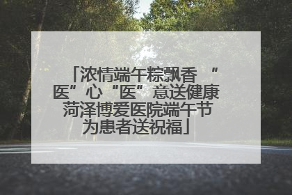 浓情端午粽飘香 “医”心“医”意送健康 菏泽博爱医院端午节为患者送祝福