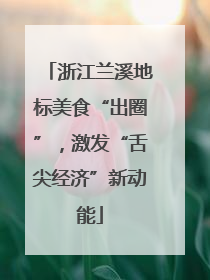 浙江兰溪地标美食“出圈”，激发“舌尖经济”新动能