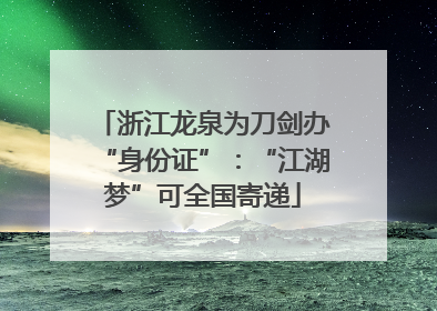 浙江龙泉为刀剑办“身份证”：“江湖梦”可全国寄递