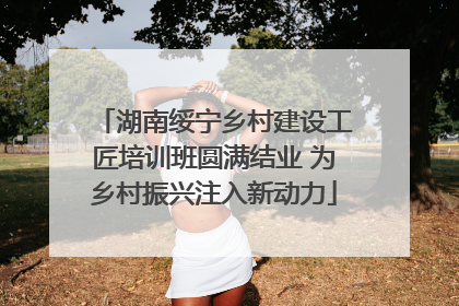 湖南绥宁乡村建设工匠培训班圆满结业 为乡村振兴注入新动力