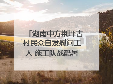 湖南中方荆坪古村民众自发慰问工人 施工队战酷暑攻坚项目