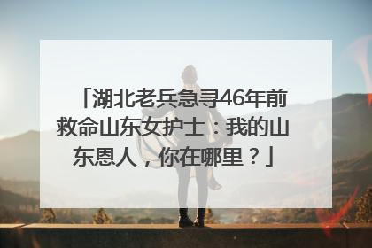 湖北老兵急寻46年前救命山东女护士：我的山东恩人，你在哪里？