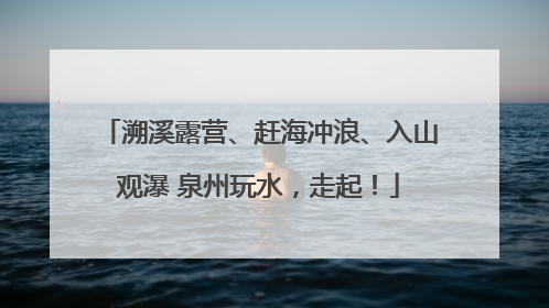 溯溪露营、赶海冲浪、入山观瀑 泉州玩水，走起！