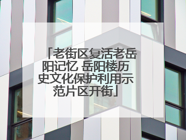 老街区复活老岳阳记忆 岳阳楼历史文化保护利用示范片区开街