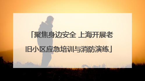 聚焦身边安全 上海开展老旧小区应急培训与消防演练