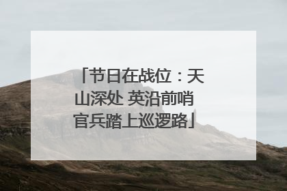 节日在战位：天山深处 英沿前哨官兵踏上巡逻路
