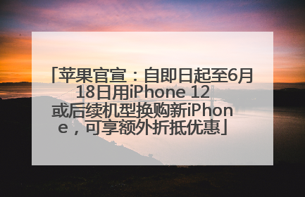 苹果官宣：自即日起至6月18日用iPhone 12或后续机型换购新iPhone，可享额外折抵优惠