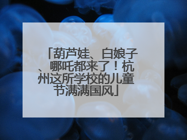 葫芦娃、白娘子、哪吒都来了！杭州这所学校的儿童节满满国风