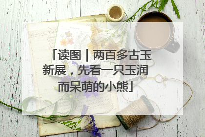 读图｜两百多古玉新展，先看一只玉润而呆萌的小熊