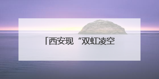 西安现“双虹凌空”奇观，气象专家解密“天空情书”