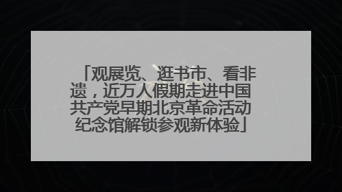 观展览、逛书市、看非遗，近万人假期走进中国共产党早期北京革命活动纪念馆解锁参观新体验