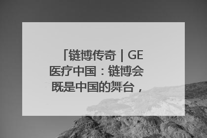 链博传奇｜GE医疗中国：链博会既是中国的舞台，也是世界的橱窗