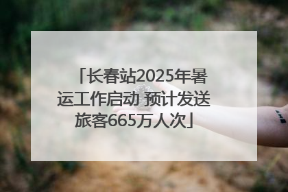 长春站2025年暑运工作启动 预计发送旅客665万人次