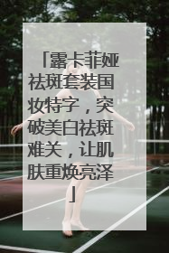 露卡菲娅祛斑套装国妆特字，突破美白祛斑难关，让肌肤重焕亮泽