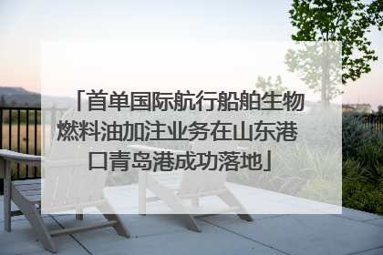 首单国际航行船舶生物燃料油加注业务在山东港口青岛港成功落地