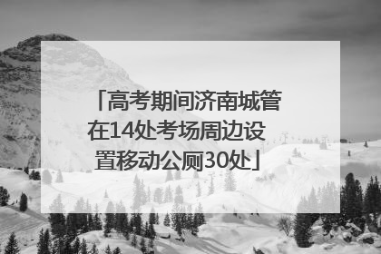 高考期间济南城管在14处考场周边设置移动公厕30处