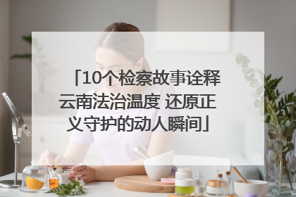 10个检察故事诠释云南法治温度 还原正义守护的动人瞬间