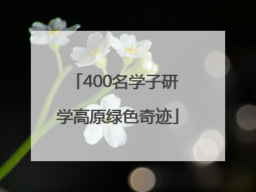 400名学子研学高原绿色奇迹