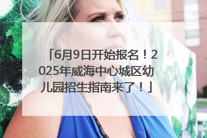 6月9日开始报名！2025年威海中心城区幼儿园招生指南来了！